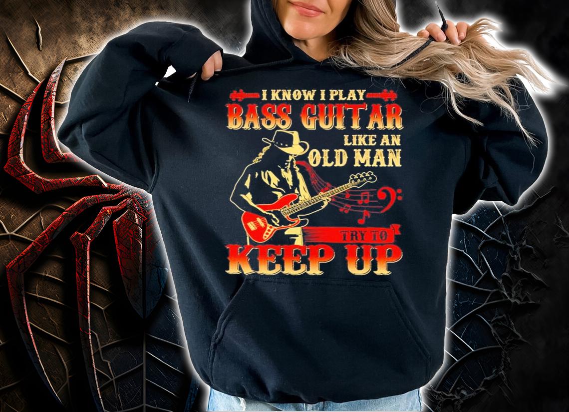 I know I play bass guitar like an old man try to keep up shirt hoodie